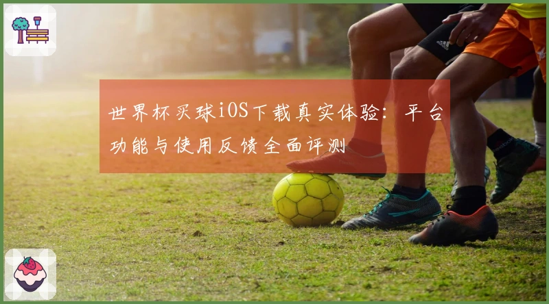 世界杯买球iOS下载真实体验：平台功能与使用反馈全面评测