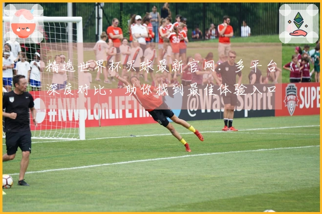 精选世界杯买球最新官网：多平台深度对比，助你找到最佳体验入口