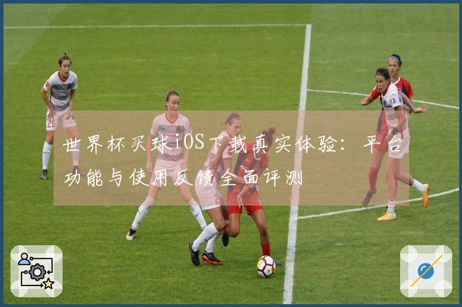世界杯买球iOS下载真实体验：平台功能与使用反馈全面评测